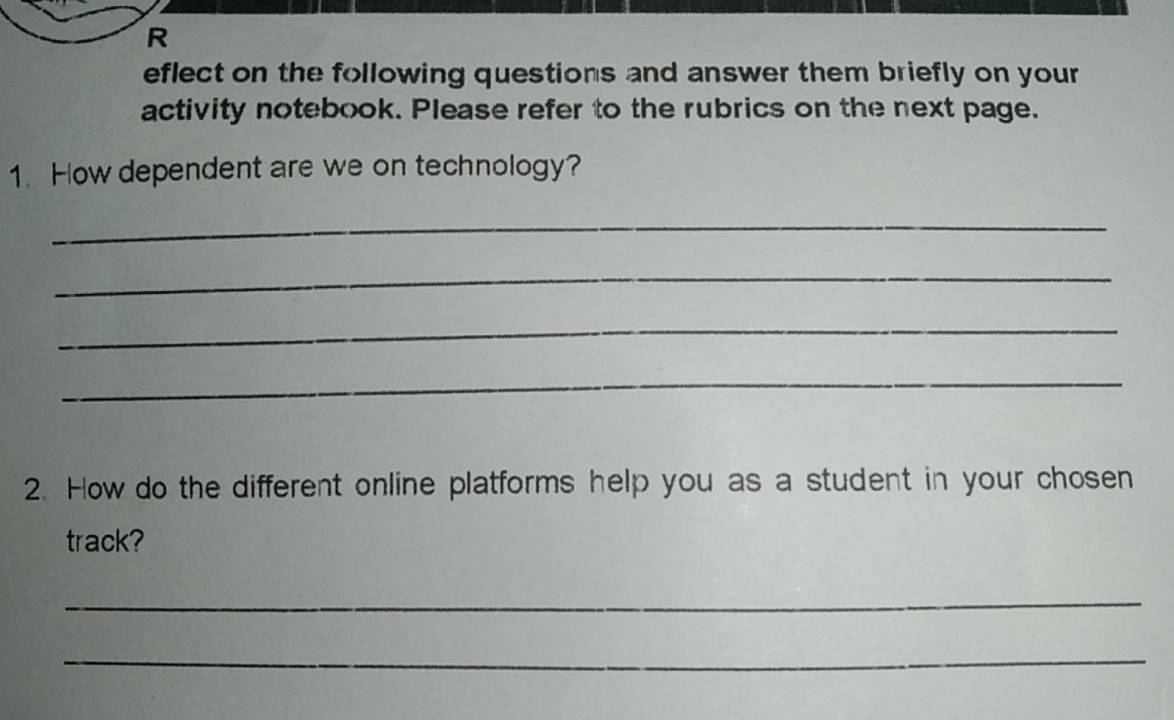 eflect on the following questions and answer them briefly on your 
activity notebook. Please refer to the rubrics on the next page. 
1. How dependent are we on technology? 
_ 
_ 
_ 
_ 
2. How do the different online platforms help you as a student in your chosen 
track? 
_ 
_