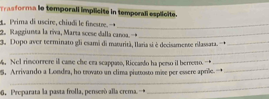 Trasforma le temporali implicite in temporali esplicite. 
1. Prima di uscire, chiudi le finestre_ 
2. Raggiunta la riva, Marta seese dalla canoa._ 
_ 
3. Dopo aver terminato gli esami di maturità, Ilaria si è decisamente rilassata._ 
_ 
4. Nel rincorrere il cane che era scappato, Riccardo ha perso il berretto._ 
_ 
5. Arrivando a Londra, ho trovato un clima piuttosto mite per essere aprile. 
6. Preparata la pasta frolla, penseró alla crema. 
_