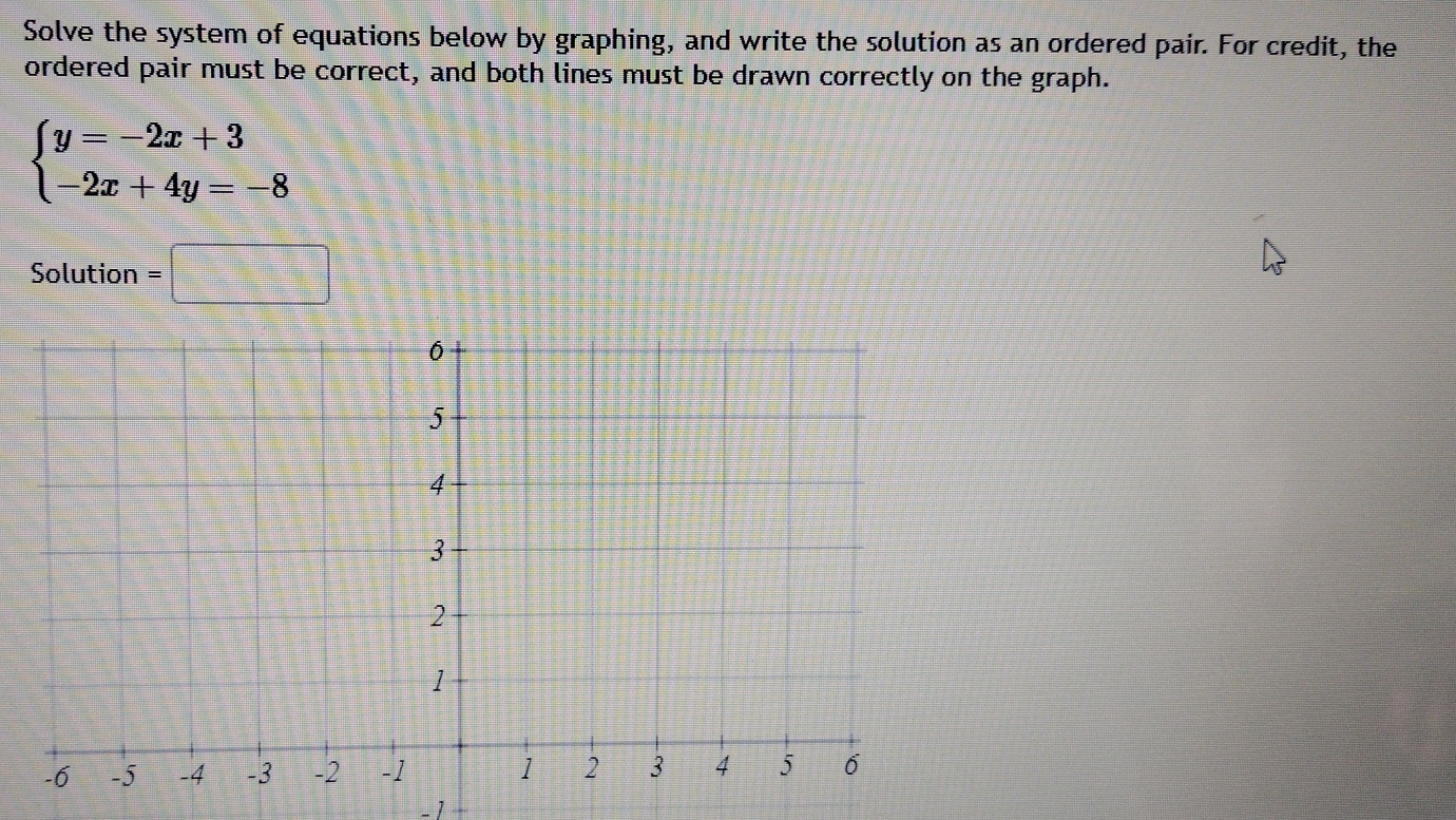 Solve the system of equations below by graphing, and write the solution as an ordered pair. For credit, the 
ordered pair must be correct, and both lines must be drawn correctly on the graph.
beginarrayl y=-2x+3 -2x+4y=-8endarray.
Solution =□
-1