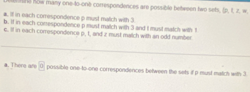 lem ine how many one-to-one correspondences are possible between two sets, (p, t, z, w.
a. If in each correspondence p must match with 3
b. If in each correspondence p must match with 3 and t must match with 1
c. If in each correspondence p, t, and z must match with an odd number.
a. There are 0 possible one-to-one correspondences between the sets if p must match with 3