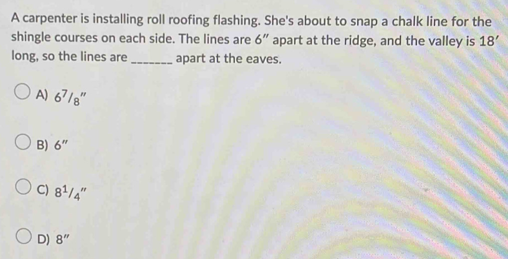 A carpenter is installing roll roofing flashing. She's about to snap a chalk line for the
shingle courses on each side. The lines are 6'' apart at the ridge, and the valley is 18'
long, so the lines are _apart at the eaves.
A) 6^7/8''
B) 6''
C) 8^1/_4''
D) 8''