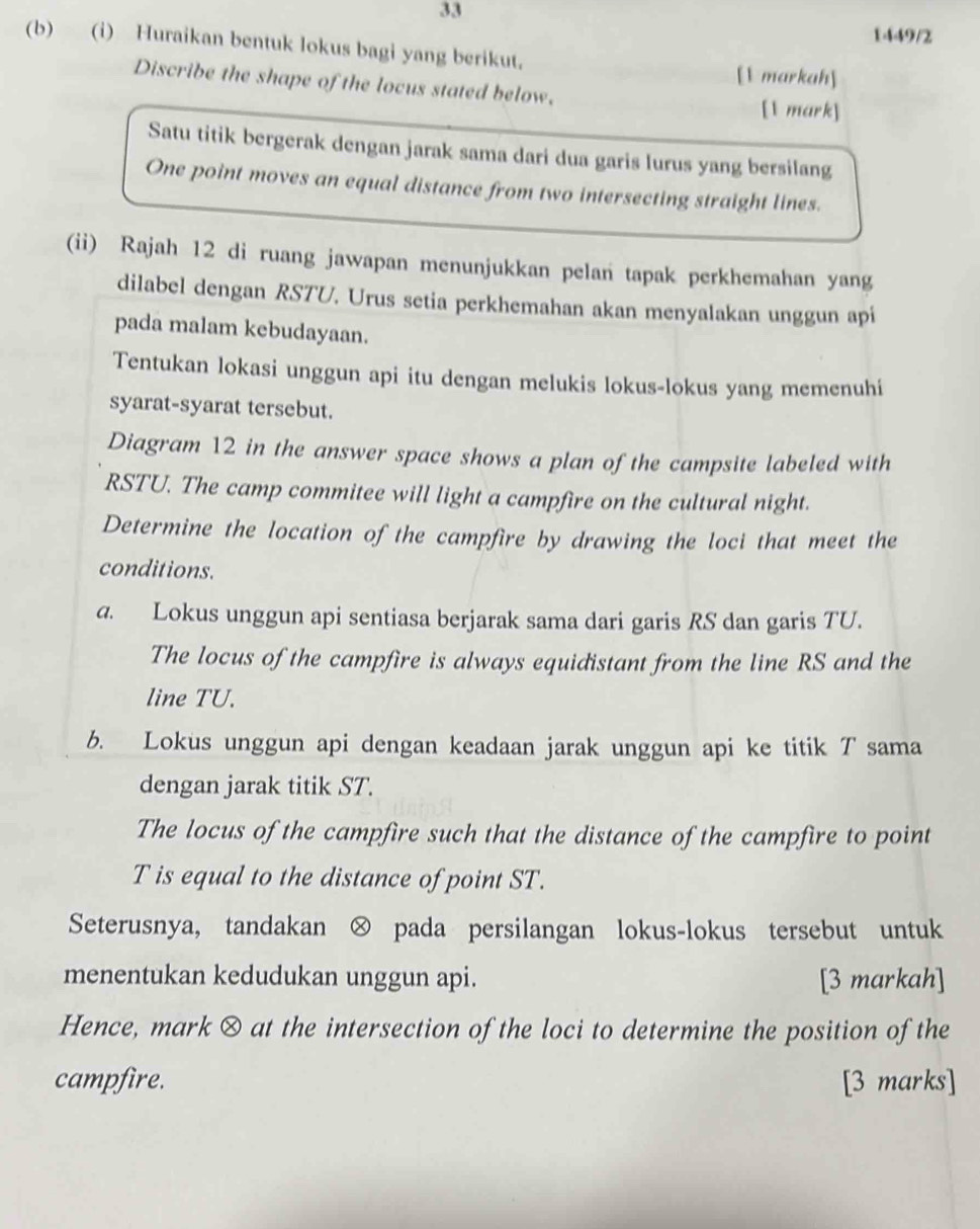 33
1449/2
(b) (i) Huraikan bentuk lokus bagi yang berikut.
[1 markah]
Discribe the shape of the locus stated below.
[1 mark]
Satu titik bergerak dengan jarak sama dari dua garis lurus yang bersilang
One point moves an equal distance from two intersecting straight lines.
(ii) Rajah 12 di ruang jawapan menunjukkan pelan tapak perkhemahan yang
dilabel dengan RSTU. Urus setia perkhemahan akan menyalakan unggun api
pada malam kebudayaan.
Tentukan lokasi unggun api itu dengan melukis lokus-lokus yang memenuhí
syarat-syarat tersebut.
Diagram 12 in the answer space shows a plan of the campsite labeled with
RSTU. The camp commitee will light a campfire on the cultural night.
Determine the location of the campfire by drawing the loci that meet the
conditions.
a. Lokus unggun api sentiasa berjarak sama dari garis RS dan garis TU.
The locus of the campfire is always equidistant from the line RS and the
line TU.
b. Lokus unggun api dengan keadaan jarak unggun api ke titik T sama
dengan jarak titik ST.
The locus of the campfire such that the distance of the campfire to point
T is equal to the distance of point ST.
Seterusnya, tandakan ⊗ pada persilangan lokus-lokus tersebut untuk
menentukan kedudukan unggun api. [3 markah]
Hence, mark ⊗ at the intersection of the loci to determine the position of the
campfire. [3 marks]