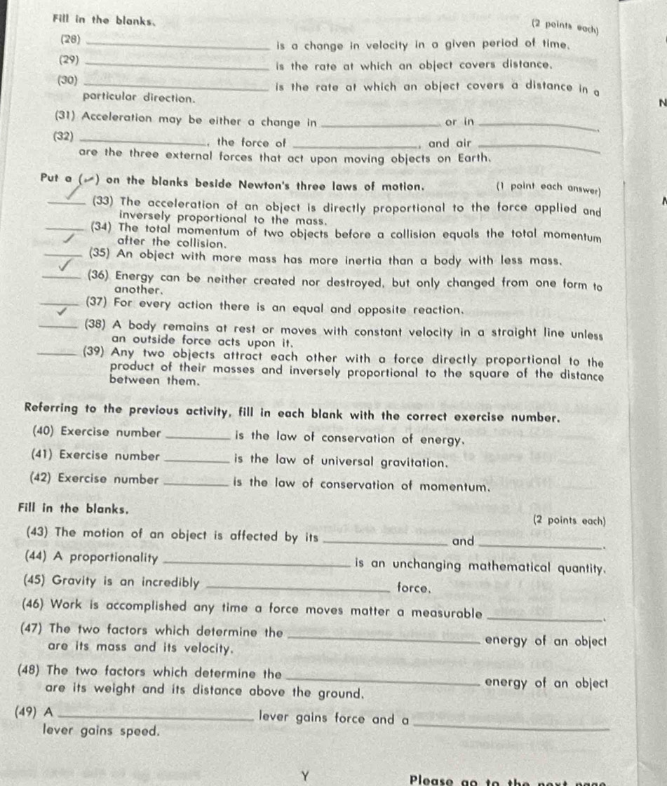 Fill in the blanks.
(2 points each)
(28)_
is a change in velocity in a given period of time.
(29)_
is the rate at which an object covers distance.
(30) _is the rate at which an object covers a distance in g
particular direction.
N
(31) Acceleration may be either a change in _or in_
(32) _, the force of _, and air_
are the three external forces that act upon moving objects on Earth.
Put a () on the blanks beside Newton's three laws of motion. (1 point each answer)
_(33) The acceleration of an object is directly proportional to the force applied and
inversely proportional to the mass.
_(34) The total momentum of two objects before a collision equals the total momentum
after the collision.
_(35) An object with more mass has more inertia than a body with less mass.
(36) Energy can be neither created nor destroyed, but only changed from one form to
another.
(37) For every action there is an equal and opposite reaction.
(38) A body remains at rest or moves with constant velocity in a straight line unless
an outside force acts upon it.
(39) Any two objects attract each other with a force directly proportional to the
product of their masses and inversely proportional to the square of the distance 
between them.
Referring to the previous activity, fill in each blank with the correct exercise number.
(40) Exercise number _is the law of conservation of energy.
(41) Exercise number _is the law of universal gravitation.
(42) Exercise number _is the law of conservation of momentum.
Fill in the blanks. (2 points each)
(43) The motion of an object is affected by its _and_
.
(44) A proportionality _is an unchanging mathematical quantity.
(45) Gravity is an incredibly _force.
_
(46) Work is accomplished any time a force moves matter a measurable
.
(47) The two factors which determine the _energy of an object
are its mass and its velocity.
_
(48) The two factors which determine the
energy of an object
are its weight and its distance above the ground.
(49) A _lever gains force and a_
lever gains speed.
Y