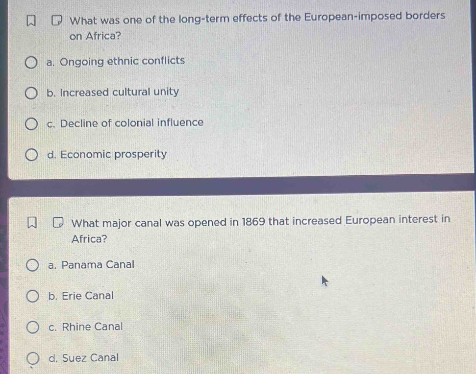 What was one of the long-term effects of the European-imposed borders
on Africa?
a. Ongoing ethnic conflicts
b. Increased cultural unity
c. Decline of colonial influence
d. Economic prosperity
What major canal was opened in 1869 that increased European interest in
Africa?
a. Panama Canal
b. Erie Canal
c. Rhine Canal
d. Suez Canal