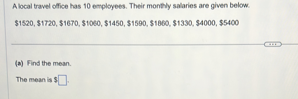 A local travel office has 10 employees. Their monthly salaries are given below.
$1520, $1720, $1670, $1060, $1450, $1590, $1860, $1330, $4000, $5400
(a) Find the mean. 
The mean is $□.