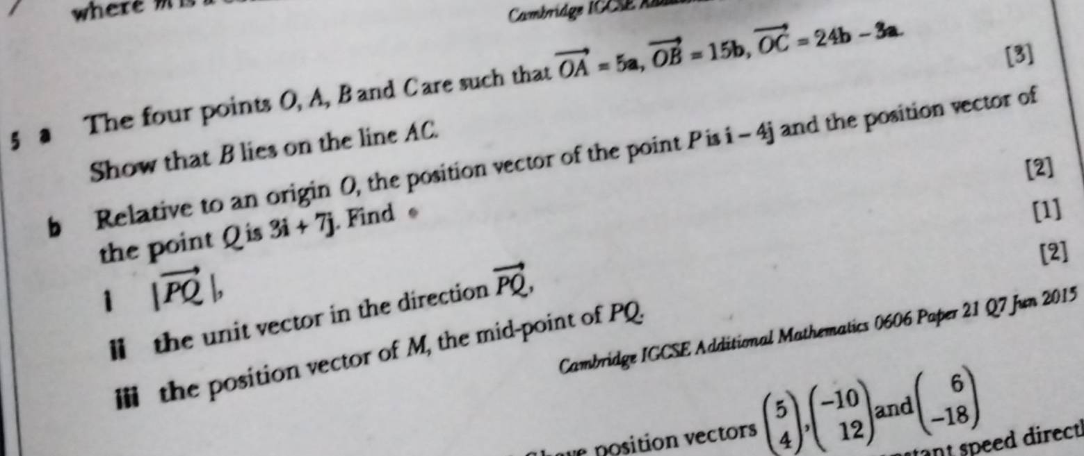 where 
Cambridge ICCSE Aa 
5 3 The four points O, A, Band Care such that vector OA=5a, vector OB=15b, vector OC=24b-3a. 
[3] 
Show that B lies on the line AC. 
b Relative to an origin O, the position vector of the point Pis i-4j and the position vector of 
[2] 
the point Q is 3i+7j. Find 
[1] 
[2] 
1 |vector PQ|, 
ll the unit vector in the direction vector PQ, 
Cambridge IGCSE Additional Mathematics 0606 Paper 21 Q7 Jun 2015 
Ⅲ the position vector of M, the mid-point of PQ. 
e position vectors beginpmatrix 5 4endpmatrix , beginpmatrix -10 12endpmatrix and beginpmatrix 6 -18endpmatrix
ant speed direct