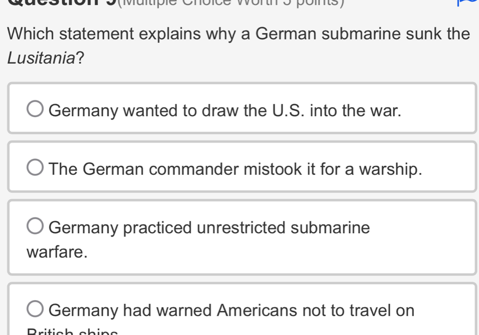 wortm s poms
Which statement explains why a German submarine sunk the
Lusitania?
Germany wanted to draw the U.S. into the war.
The German commander mistook it for a warship.
Germany practiced unrestricted submarine
warfare.
Germany had warned Americans not to travel on
Pritich cbine