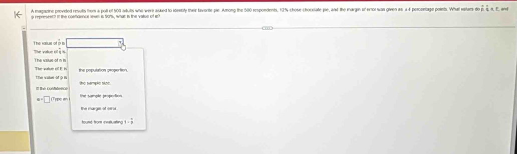 A magazine provided results from a poli of 500 adults who were asked to identify their favorite pie. Among the 500 respondents, 12% chose chocolate pie, and the margin of error was given as £4 percentage points. What values do hat p, hat q n, E, and
p represent? If the confidence level is 90%, what is the vatue of α?
The value of p is
The value of a is
The value of n is
The value ofEis the population proportion
The value of p is
the sample size.
If the confidence
a=□ (Typean the sample proportion
the margin of error.
1-widehat p