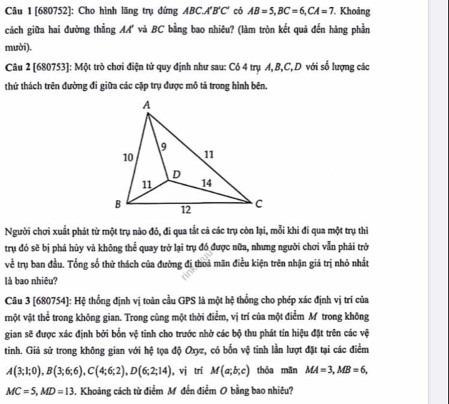 [680752]: Cho hình lãng trụ đứng ABC.A'B'C' có AB=5,BC=6,CA=7. Khoảng
cách giữa hai đường thẳng AA' và BC bằng bao nhiêu? (làm tròn kết quả đến hàng phần
mười).
Câu 2 [680753]: Một trò chơi điện tử quy định như sau: Có 4 trụ A, B,C,D với số lượng các
thử thách trên đường đi giữa các cặp trụ được mô tả trong hình bên.
Người chơi xuất phát từ một trụ nào đó, đi qua tất cả các trụ còn lại, mỗi khi đi qua một trụ thì
trụ đó sẽ bị phá hủy và không thể quay trở lại trụ đó được nữa, nhưng người chơi vẫn phải trở
về trụ ban đầu. Tổng số thử thách của đường đị thoá mãn điều kiện trên nhận giá trị nhỏ nhất
là bao nhiêu?
Câu 3 [680754]: Hệ thống định vị toàn cầu GPS là một hệ thống cho phép xác định vị trí của
một vật thể trong không gian. Trong cùng một thời điểm, vị trí của một điểm M trong không
gian sẽ được xác định bởi bốn vệ tinh cho trước nhở các bộ thu phát tin hiệu đặt trên các vệ
tinh. Giả sử trong không gian với hệ tọa độ Oxyz, có bốn vệ tinh lần lượt đặt tại các điểm
A(3;1;0),B(3;6;6),C(4;6;2),D(6;2;14) , vị trí M(a;b;c) thỏa mãn MA=3,MB=6,
MC=5,MD=13. Khoảng cách từ điểm M đến điểm O bằng bao nhiêu?