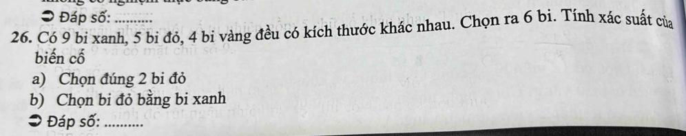 Đáp số: 
26. Có 9 bi xanh, 5 bi đỏ, 4 bi vàng đều có kích thước khác nhau. Chọn ra 6 bi. Tính xác suất của 
biến cố 
a) Chọn đúng 2 bi đỏ 
b) Chọn bi đỏ bằng bi xanh 
O Đáp số:_