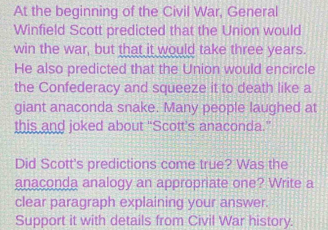 At the beginning of the Civil War, General 
Winfield Scott predicted that the Union would 
win the war, but that it would take three years. 
He also predicted that the Union would encircle 
the Confederacy and squeeze it to death like a 
giant anaconda snake. Many people laughed at 
this and joked about “Scott’s anaconda.” 
Did Scott's predictions come true? Was the 
anaconda analogy an appropriate one? Write a 
clear paragraph explaining your answer. 
Support it with details from Civil War history.