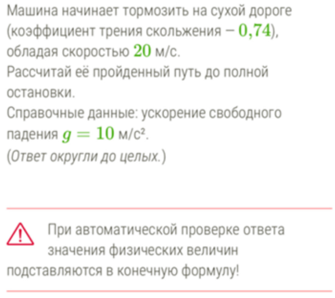 Машина начинает тормозить на сухой дороге 
(коэффициент трения скольжения - 0,74), 
обладая скоростыюо 20 м/с. 
Pассчитай её пройденный πуτь до полной 
Octановки. 
Слравочные данные: ускорение свободного 
падения g=10M/c^2. 
(Ответ округли до целых.) 
При автоматической проверке ответа 
значения физических величин 
подставляюΤСя в Конечную формулу!