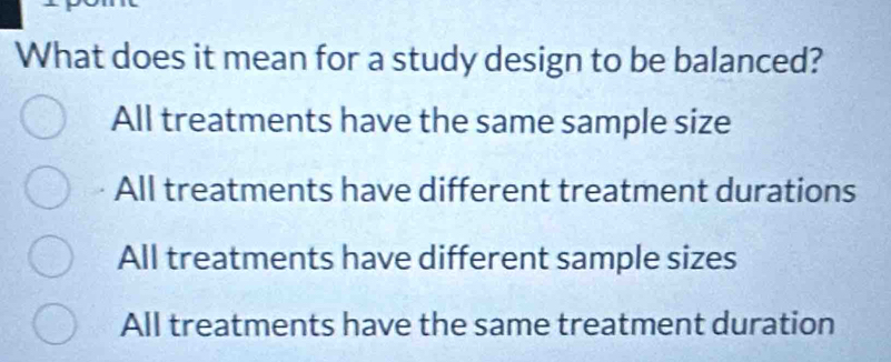 What does it mean for a study design to be balanced?
All treatments have the same sample size
All treatments have different treatment durations
All treatments have different sample sizes
All treatments have the same treatment duration