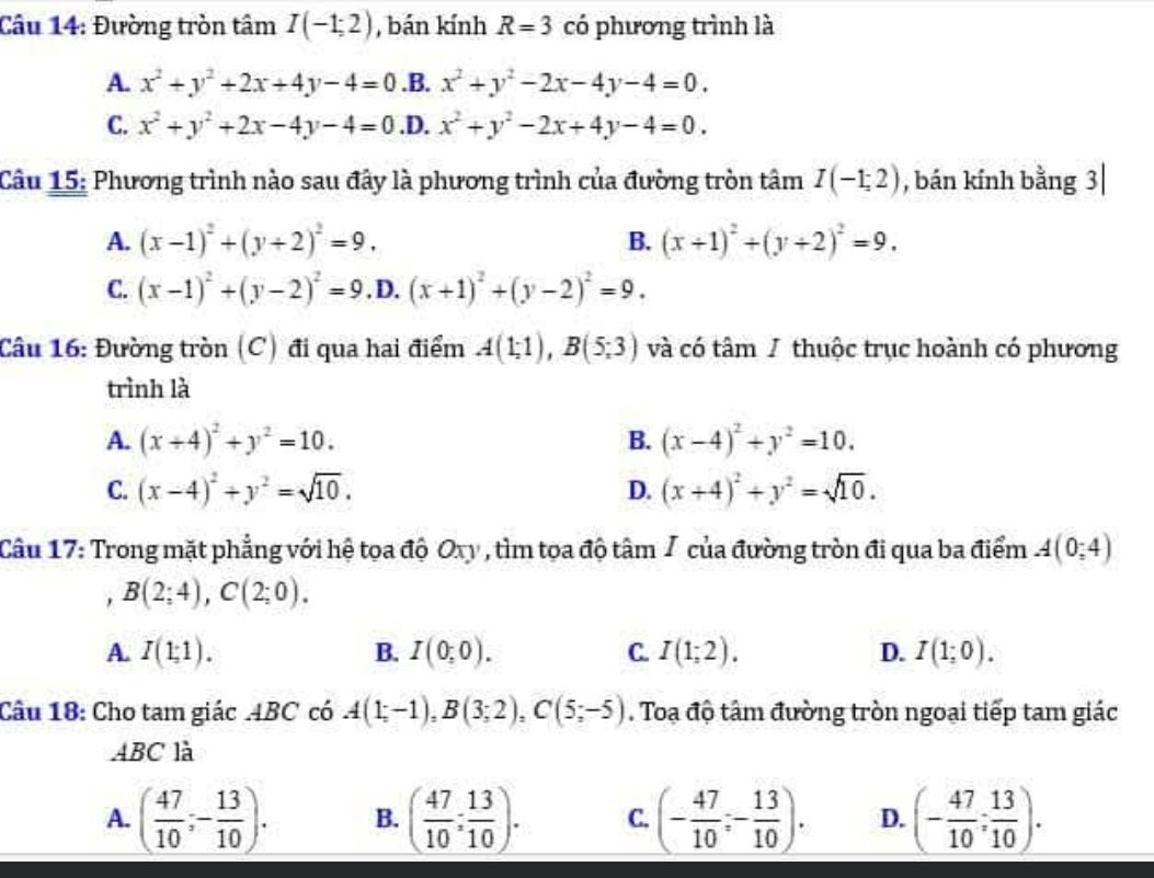 Đường tròn tâm I(-1;2) , bán kính R=3 có phương trình là
A. x^2+y^2+2x+4y-4=0 .B. x^2+y^2-2x-4y-4=0.
C. x^2+y^2+2x-4y-4=0 .D. x^2+y^2-2x+4y-4=0.
Câu 15: Phương trình nào sau đây là phương trình của đường tròn tâm I(-1;2) , bán kính bằng 3|
A. (x-1)^2+(y+2)^2=9. B. (x+1)^2+(y+2)^2=9.
C. (x-1)^2+(y-2)^2=9. D. (x+1)^2+(y-2)^2=9.
Câu 16: Đường tròn (C) đi qua hai điểm A(1;1),B(5;3) và có tâm / thuộc trục hoành có phương
trình là
A. (x+4)^2+y^2=10. B. (x-4)^2+y^2=10.
C. (x-4)^2+y^2=sqrt(10). (x+4)^2+y^2=sqrt(10).
D.
Câu 17: Trong mặt phẳng với hệ tọa độ Oxy , tìm tọa độ tâm / của đường tròn đi qua ba điểm A(0,4)
B(2;4),C(2;0).
A. I(1;1). B. I(0;0). C. I(1;2). D. I(1;0).
Câu 18: Cho tam giác .4BC có A(1;-1),B(3;2),C(5;-5). Toạ độ tâm đường tròn ngoại tiếp tam giác
ABC là
A. ( 47/10 ;- 13/10 ). B. ( 47/10 ; 13/10 ). C. (- 47/10 ;- 13/10 ). D. (- 47/10 ; 13/10 ).