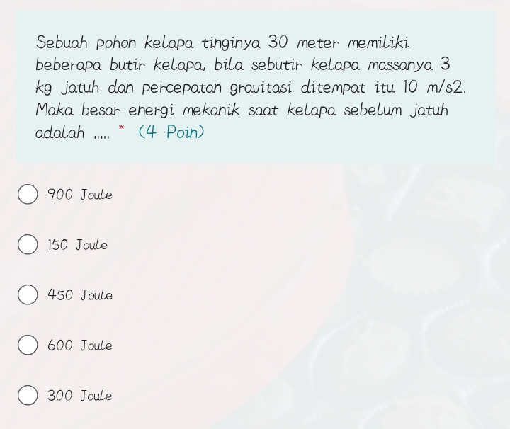 Sebuah pohon kelapa tinginya 30 meter memiliki
beberapa butir kelapa, bila sebutir kelapa massanya 3
kg jatuh dan percepatan gravitasi ditempat itu 10 m/s2.
Maka besar energi mekanik saat kelapa sebelum jatuh
adalah .... * (4 Poin)
900 Joule
150 Joule
450 Joule
600 Joule
300 Joule