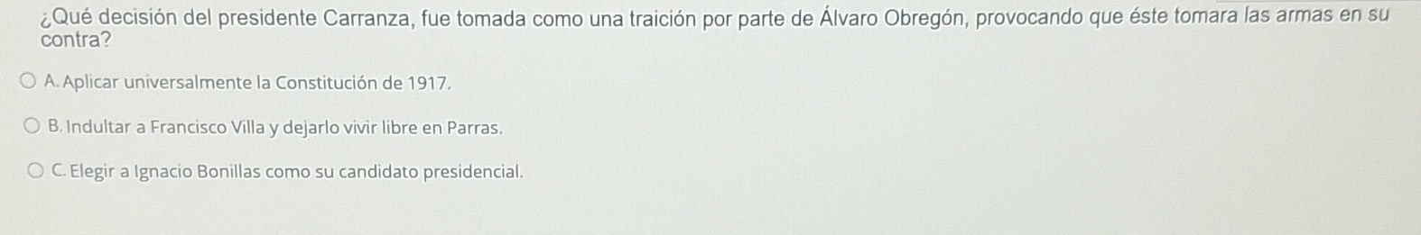 ¿Qué decisión del presidente Carranza, fue tomada como una traición por parte de Álvaro Obregón, provocando que éste tomara las armas en su
contra?
A. Aplicar universalmente la Constitución de 1917,
B. Indultar a Francisco Villa y dejarlo vivir libre en Parras.
C. Elegir a Ignacio Bonillas como su candidato presidencial.