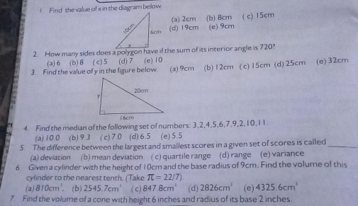 Find the value of x in the diagram below
(a) 2cm (b) 8cm ( c) 15cm
(d) 19cm (e) 9cm
(a) 6 (b) 8 ( c) 5 (d) 7 (e) 10
3. Find the value of y in the figure below. (a) 9cm (b) 12cm (c) 15cm (d) 25cm (e) 32cm
4. Find the median of the following set of numbers: 3, 2, 4, 5, 6, 7, 9, 2, 10, 11.
(a) 10.0 (b) 9.3 ( c) 7.0 (d) 6.5 (e) 5.5
5. The difference between the largest and smallest scores in a given set of scores is called_
(a) deviation (b) mean deviation ( c) quartile range (d) range (e) variance
6. Given a cylinder with the height of 10cm and the base radius of 9cm. Find the volume of this
cylinder to the nearest tenth. (Take π =22/7)
(a) 810cm^3. (b) 2545.7cm^3 ( c) 847.8cm^3 (d) 2826cm^3 (e) 4325.6cm^3
7 Find the volume of a cone with height 6 inches and radius of its base 2 inches.