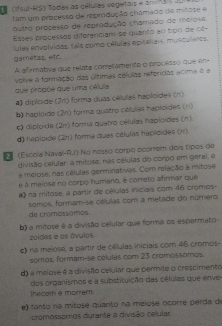 (Ifsul-RS) Todas as células vegetais e animais au 
tam um processo de reprodução chamado de mitose e
outro processo de reprodução chamado de meiose.
Esses processos diferenciam-se quanto ao tipo de cê-
lulas envolvidas, tais como células epiteliais, musculares,
gametas, etc.
A afirmativa que relata corretamente o processo que en-
volve a formação das últimas células referidas acima é a
que propõe que uma célula
a) diploide (2n) forma duas células haploides (n).
b) haploide (2n) forma quatro células haploides (n)
c) diploide (2n) forma quatro células haploides (n).
d) haploide (2n) forma duas células haploides (n).
2 (Escola Naval-RJ) No nosso corpo ocorrem dois tipos de
divisão celular: a mitose, nas células do corpo em geral, e
a meiose, nas células germinativas. Com relação à mitose
e à meiose no corpo humano, é correto afirmar que
a) na mitose, a partir de células iniciais com 46 cromos-
somos, formam-se células com a metade do número
de cromossomos.
b) a mitose é a divisão celular que forma os espermato-
zoides e os óvulos.
c) na meiose, a partir de células iniciais com 46 cromos-
somos, formam-se células com 23 cromossomos.
d) a meiose é a divisão celular que permite o crescimento
dos organismos e a substituição das células que enve
Ihecem e morrem.
e) tanto na mitose quanto na meiose ocorre perda de
cromossomos durante a divisão celular.