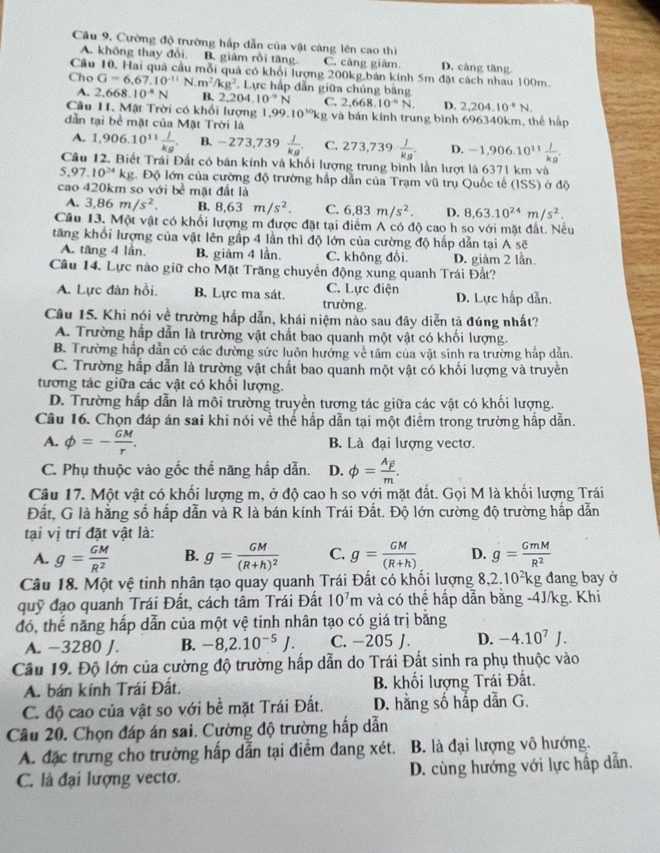 Cường độ trường hấp dẫn của vật càng lên cao thi
A. không thay đổi. B. giảm rồi tăng. C. càng giảm D. càng tăng
Cầu 10. Hai quả cầu mỗi quả có khổi lượng 200kg,bán kính 5m đặt cách nhau 100m.
Cho G=6,67.10^(-11)N.m^2/kg^2. Lực hấp dẫn giữa chúng bằng
A. 2,668.10^(-8)N B. 2. 204.10^(-9)N C. 2,668.10^(-6)N. D. 2,204.10^(-8)N.
Câu 1I. Mặt Trời có khổi lượng | ,99.10^(30)kg và bán kính trung bình 696340km, thể hập
dẫn tại bề mặt của Mặt Trời là
A. 1,906.10^(11) J/kg . B. -273,73 39^  J/kg . C. 273,739 I/kg . D. -1,906.10^(11) J/kg .
Cầu 12. Biết Trái Đất có bán kính và khối lượng trung bình lần lượt là 6371 km và
5,97.10^(24)kg :. Độ lớn của cường độ trường hấp dẫn của Trạm vũ trụ Quốc tế (ISS) ở độ
cao 4: 20km so với bề mặt đất là
A. 3,86m/s^2. B. 8,63m/s^2. C. 6,83m/s^2. D. 8,63.10^(24)m/s^2.
Câu 13. Một vật có khổi lượng m được đặt tại điểm A có độ cao h so với mặt đất. Nếu
tăng khổi lượng của vật lên gấp 4 lần thì độ lớn của cường độ hấp dẫn tại A sẽ
A. tăng 4 lần. B. giảm 4 lần. C. không đổi D. giảm 2 lần
Câu 14. Lực nào giữ cho Mặt Trăng chuyển động xung quanh Trái Đất?
C. Lực điện
A. Lực đàn hồi. B. Lực ma sát. trường. D. Lực hấp dẫn.
Câu 15. Khi nói về trường hấp dẫn, khái niệm nào sau đây diễn tả đúng nhất?
A. Trường hấp dẫn là trường vật chất bao quanh một vật có khối lượng.
B. Trường hấp dẫn có các đường sức luôn hướng về tâm của vật sinh ra trường hấp dẫn.
C. Trường hấp dẫn là trường vật chất bao quanh một vật có khối lượng và truyền
tương tác giữa các vật có khối lượng.
D. Trường hấp dẫn là môi trường truyền tương tác giữa các vật có khối lượng.
Câu 16. Chọn đáp án sai khi nói về thế hấp dẫn tại một điểm trong trường hấp dẫn.
A. phi =- GM/r . B. Là đại lượng vectơ.
C. Phụ thuộc vào gốc thế năng hấp dẫn. D. phi =frac A_vector Fm.
Câu 17. Một vật có khối lượng m, ở độ cao h so với mặt đất. Gọi M là khối lượng Trái
Đất, G là hằng số hấp dẫn và R là bán kính Trái Đất. Độ lớn cường độ trường hấp dẫn
tại vị trí đặt vật là:
A. g= GM/R^2  B. g=frac GM(R+h)^2 C. g= GM/(R+h)  D. g= GmM/R^2 
Câu 18. Một vệ tinh nhân tạo quay quanh Trái Đất có khối lượng 8, 2.10^2k g đang bay ở
quỹ đạo quanh Trái Đất, cách tâm Trái Đất 10^7m và có thế hấp dẫn bằng -4J/kg. Khi
đó, thế năng hấp dẫn của một vệ tinh nhân tạo có giá trị bằng
A. −3280 J. B. -8,2.10^(-5)J. C. −205 J. D. -4.10^7J.
Cầu 19. Độ lớn của cường độ trường hấp dẫn do Trái Đất sinh ra phụ thuộc vào
A. bán kính Trái Đất. B. khối lượng Trái Đất.
C. độ cao của vật so với bề mặt Trái Đất. D. hằng số hấp dẫn G.
Câu 20. Chọn đáp án sai. Cường độ trường hấp dẫn
A. đặc trưng cho trường hấp dẫn tại điểm đang xét. B. là đại lượng vô hướng.
C. là đại lượng vecto. D. cùng hướng với lực hấp dẫn.