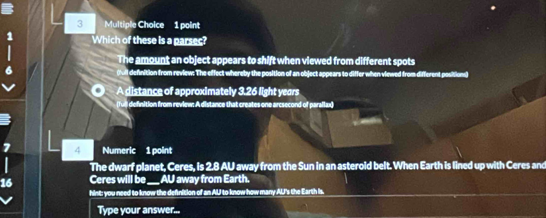 Which of these is a parsec?
The amount an object appears to shift when viewed from different spots
(full definition from review: The effect whereby the position of an object appears to differ when viewed from different positions)
A distance of approximately 3.26 light years
(full definition from review: A distance that creates one arcsecond of parallax)
7
4 Numeric 1 point
The dwarf planet, Ceres, is 2.8 AU away from the Sun in an asteroid belt. When Earth is lined up with Ceres and
16
Ceres will be_ AU away from Earth.
hint: you need to know the defnition of an AU to know how many AU's the Earth is.
Type your answer...