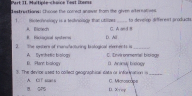 Part II. Multiple-choice Test Items
Instructions: Choose the correct answer from the given alternatives
1. Biotechnology is a technology that utilizes_ to develop different products
A. Biotech C. A and B
B. Biological systems D.All
2. The system of manufacturing biological elements is __.
A. Synthetic biology C. Environmental biology
B. Plant biology D. Animal biology
3. The device used to collect geographical data or infor ation is_
A. ClT scans C. Microscope
B. GPS D. X-ray