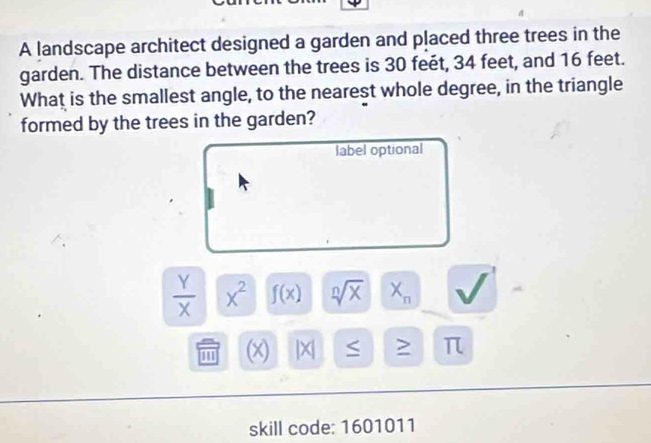 A landscape architect designed a garden and placed three trees in the 
garden. The distance between the trees is 30 feét, 34 feet, and 16 feet. 
What is the smallest angle, to the nearest whole degree, in the triangle 
formed by the trees in the garden? 
label optional
 Y/X  x^2 f(x) sqrt[n](x) X_n
(x) |X S > π
skill code: 1601011