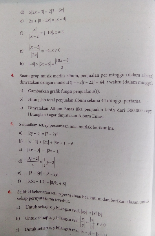 5|2x-3|=2|3-5x|
e) 2x+|8-3x|=|x-4|
f)  |x|/|x-2| =|-10|,x!= 2
g)  (|x-5|)/|2x| =-4,x!= 0
h) |-4|* |5x+6|= (|10x-8|)/2 
4. Suatu grup musik merilis album, penjualan per minggu (dalam ribuan)
dinyatakan dengan model s(t)=-2|t-22|+44 , t waktu (dalam minggu).
a) Gambarkan grafik fungsi penjualan s(t).
b) Hitunglah total penjualan album selama 44 minggu pertama.
c) Dinyatakan Album Emas jika penjualan lebih dari 500.000 copy
Hitunglah t agar dinyatakan Album Emas.
5. Selesaikan setiap persamaan nilai mutlak berikut ini.
a) |2y+5|=|7-2y|
b) |x-1|+|2x|+|3x+1|=6
c) |4x-3|=-|2x-1|
d)  (|3p+2|)/4 =| 1/2 p-2|
e) -|3-6y|=|8-2y|
f) |3,5x-1,2|=|8,5x+6|
6. Selidiki kebenaran setiap pernyataan berikut ini dan berikan alasan untuk
setiap pernyataanmu tersebut.
a) Untuk setiap x, y bilangan real, |xy|=|x|· |y|
b) Untuk setiap x, y bilangan real,
c) Untuk setiap x, y bilangan real, · | x/y |= |x|/|y| ,y!= 0
|x-y|=|y-x|