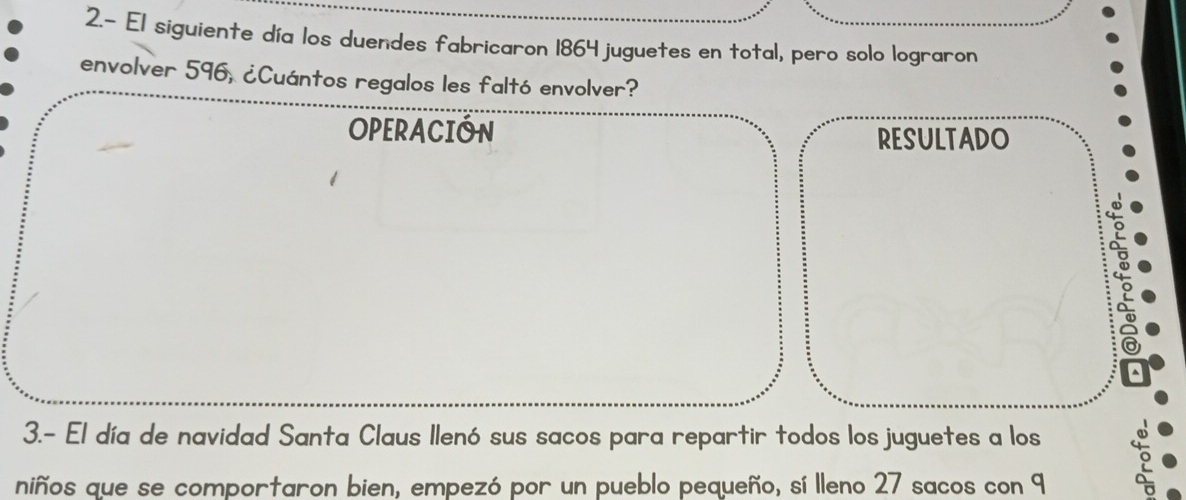 2.- El siguiente día los duendes fabricaron 1864 juguetes en total, pero solo lograron 
envolver 596, ¿Cuántos regalos les faltó envolver? 
OPERACION RESULTADO 
3.- El día de navidad Santa Claus Ilenó sus sacos para repartir todos los juguetes a los 
niños que se comportaron bien, empezó por un pueblo pequeño, sí lleno 27 sacos con 9