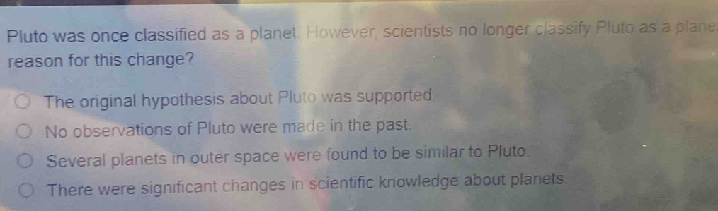 Pluto was once classified as a planet. However, scientists no longer classify Pluto as a plane
reason for this change?
The original hypothesis about Pluto was supported.
No observations of Pluto were made in the past.
Several planets in outer space were found to be similar to Pluto.
There were significant changes in scientific knowledge about planets.