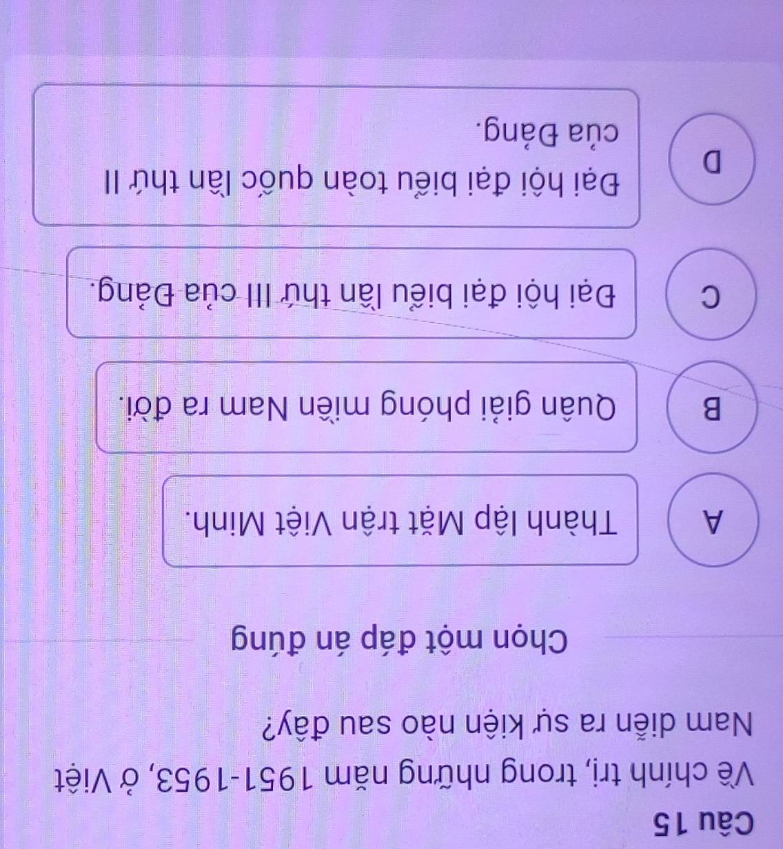 Về chính trị, trong những năm 1951-1953, ở Việt
Nam diễn ra sự kiện nào sau đây?
Chọn một đáp án đúng
A Thành lập Mặt trận Việt Minh.
B Quân giải phóng miền Nam ra đời.
C Đại hội đại biểu lần thứ III của Đảng.
Đại hội đại biểu toàn quốc lần thứ II
D
của Đảng.