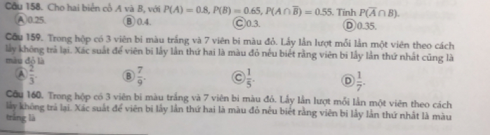 Cầu 158. Cho hai biển cổ A và B, với P(A)=0.8, P(B)=0.65, P(A∩ overline B)=0.55. Tính P(overline A∩ B).
(A) 0.25. B 0.4. ○ 0.3. D0.35.
Cầu 159. Trong hộp có 3 viên bi màu trắng và 7 viên bi màu đỏ. Lấy lần lượt mỗi lần một viên theo cách
lấy không trả lại. Xác suất để viên bi lấy lần thứ hai là màu đỏ nếu biết rằng viên bi lấy lần thứ nhất cũng là
màu đỏ là
A  2/3 .
 7/9 .
 1/5 .
D  1/7 . 
Câu 160. Trong hộp có 3 viên bi màu trắng và 7 viên bi màu đỏ. Lấy lần lượt mỗi lần một viên theo cách
lấy không trả lại. Xác suất để viên bi lấy lần thứ hai là màu đỏ nếu biết rằng viên bị lấy lằn thứ nhất là màu
trắng là