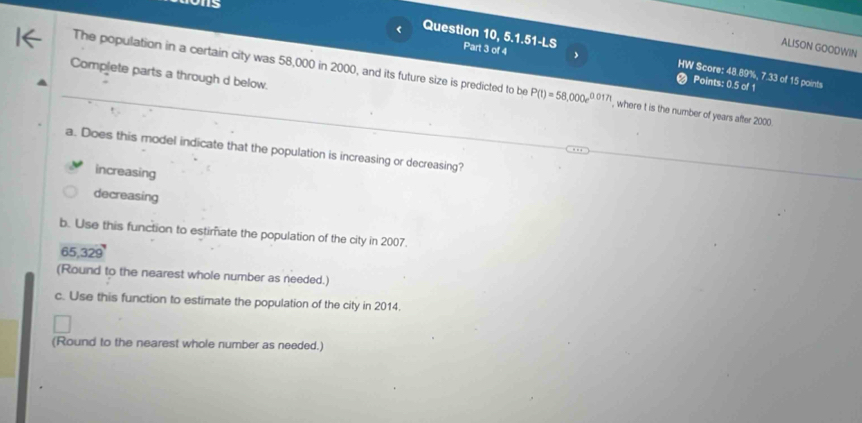 os
< Question 10, 5.1.51-LS Part 3 of 4
ALISON GOODWIN
,
Complete parts a through d below.
HW Score:  48.89%, 7.33 of 15 points
_The population in a certain city was 58,000 in 2000, and its future size is predicted to be P(t)=58,000e^(0.017t) , where t is the number of years after 2000.
Points: 0.5 of 1
a. Does this model indicate that the population is increasing or decreasing?
increasing
decreasing
b. Use this function to estimate the population of the city in 2007.
65,329
(Round to the nearest whole number as needed.)
c. Use this function to estimate the population of the city in 2014.
(Round to the nearest whole number as needed.)