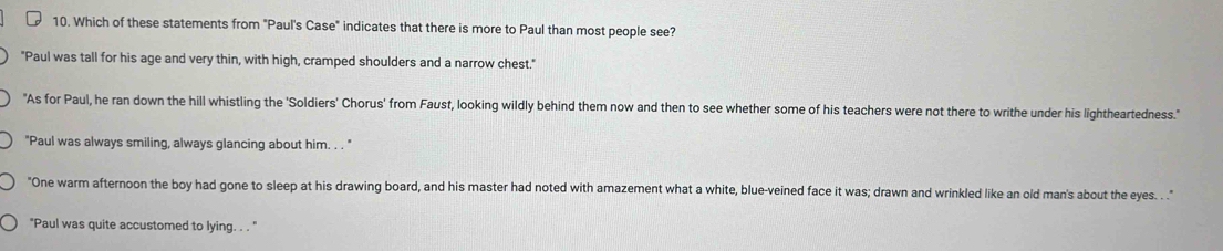 Which of these statements from "Paul's Case" indicates that there is more to Paul than most people see?
"Paul was tall for his age and very thin, with high, cramped shoulders and a narrow chest."
"As for Paul, he ran down the hill whistling the 'Soldiers' Chorus' from Faust, looking wildly behind them now and then to see whether some of his teachers were not there to writhe under his lightheartedness."
"Paul was always smiling, always glancing about him. . . "
"One warm afternoon the boy had gone to sleep at his drawing board, and his master had noted with amazement what a white, blue-veined face it was; drawn and wrinkled like an old man's about the eyes. . ."
"Paul was quite accustomed to lying. . . "