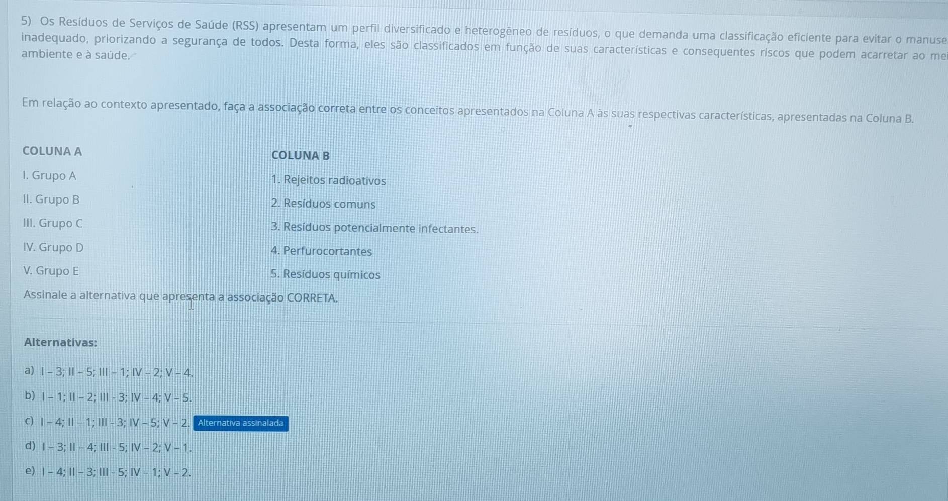 Os Resíduos de Serviços de Saúde (RSS) apresentam um perfil diversificado e heterogêneo de resíduos, o que demanda uma classificação eficiente para evitar o manuse
inadequado, priorizando a segurança de todos. Desta forma, eles são classificados em função de suas características e consequentes riscos que podem acarretar ao me
ambiente e à saúde.
Em relação ao contexto apresentado, faça a associação correta entre os conceitos apresentados na Coluna A às suas respectivas características, apresentadas na Coluna B.
COLUNA A COLUNA B
I. Grupo A 1. Rejeitos radioativos
II. Grupo B 2. Resíduos comuns
III. Grupo C 3. Resíduos potencialmente infectantes.
IV. Grupo D 4. Perfurocortantes
V. Grupo E 5. Resíduos químicos
Assinale a alternativa que apresenta a associação CORRETA.
Alternativas:
a) I - 3; Ⅱ - 5; Ⅲ - 1; Ⅳ - 2; V - 4.
b) I - 1; Ⅱ - 2; I - 3; Ⅳ - 4; V - 5
C) I - 4; II - 1; III - 3; I - 5; V - 2.「 Alternativa assinalada
d) I - 3;I - 4; Ⅲ - 5; Ⅳ - 2; V - 1.
e) I - 4; II - 3; III - 5; Ⅳ - 1; V - 2.