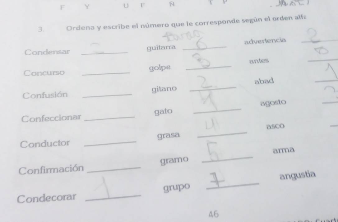 as 
3. Ordena y escribe el número que le corresponde según el orden alfa 
Condensar_ 
guitarra _advertencia_ 
Concurso _golpe _antes 
_ 
_ 
Confusión _gitano _abad 
_ 
Confeccionar _gato _agosto 
asco 
_ 
Conductor _grasa 
_ 
arma 
Confirmación _gramo 
_ 
Condecorar _grupo _angustia 
46