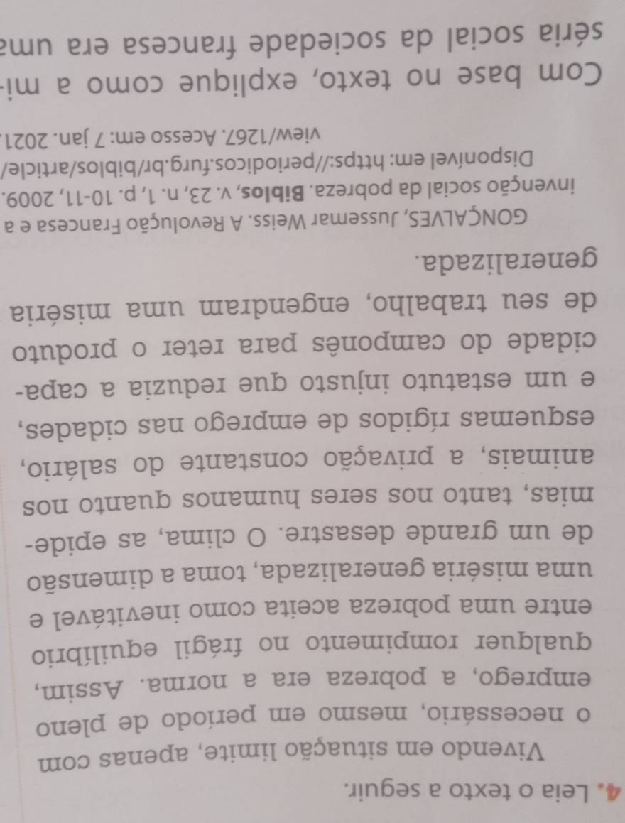 Leia o texto a seguir. 
Vivendo em situação limite, apenas com 
o necessário, mesmo em período de pleno 
emprego, a pobreza era a norma. Assim, 
qualquer rompimento no frágil equilíbrio 
entre uma pobreza aceita como inevitável e 
uma miséria generalizada, toma a dimensão 
de um grande desastre. O clima, as epide- 
mias, tanto nos seres humanos quanto nos 
animais, a privação constante do salário, 
esquemas rígidos de emprego nas cidades, 
e um estatuto injusto que reduzia a capa- 
cidade do camponês para reter o produto 
de seu trabalho, engendram uma miséria 
generalizada. 
GONÇALVES, Jussemar Weiss. A Revolução Francesa e a 
invenção social da pobreza. Biblos, v. 23, n. 1, p. 10-11, 2009. 
Disponível em: https://periodicos.furg.br/biblos/article/ 
view/1267. Acesso em: 7 jan. 2021. 
Com base no texto, explique como a mi- 
séria social da sociedade francesa era uma