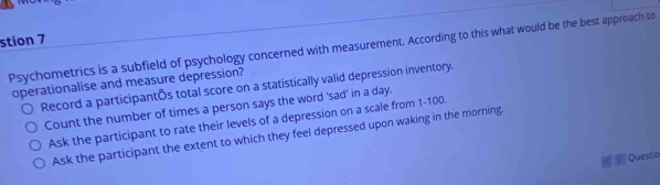 stion 7
Psychometrics is a subfield of psychology concerned with measurement. According to this what would be the best approach to
operationalise and measure depression?
Record a participantÕs total score on a statistically valid depression inventory.
Count the number of times a person says the word 'sad' in a day.
Ask the participant to rate their levels of a depression on a scale from 1-100.
Ask the participant the extent to which they feel depressed upon waking in the morning.
Questia