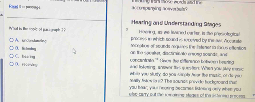 meaning from those words and the
Read the passage. accompanying nonverbals?
Hearing and Understanding Stages
2
What is the topic of paragraph 2? Hearing, as we learned earlier, is the physiological
process in which sound is received by the ear. Accurate
A. understanding reception of sounds requires the listener to focus attention
B. listening on the speaker, discriminate among sounds, and
C. hearing concentrate.'* Given the difference between hearing
D. receiving and listening, answer this question: When you play music
while you study, do you simply hear the music, or do you
really listen to it? The sounds provide background that
you hear; your hearing becomes listening only when you
also carry out the remaining stages of the listening process