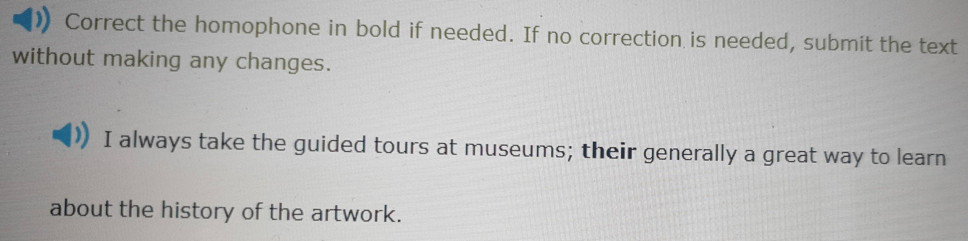 Correct the homophone in bold if needed. If no correction is needed, submit the text 
without making any changes. 
I always take the guided tours at museums; their generally a great way to learn 
about the history of the artwork.