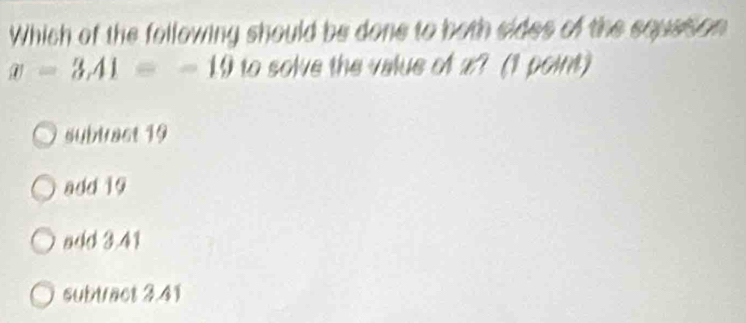 Which of the following should be done to both sides of the squstion
x=3, 41=-19 to solve the value of x? (1 point)
subbact 19
add 19
add 3.41
subtract 3.41