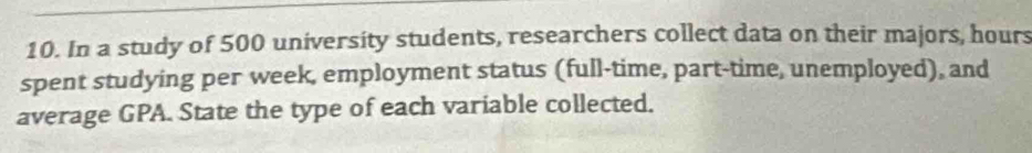 In a study of 500 university students, researchers collect data on their majors, hours
spent studying per week, employment status (full-time, part-time, unemployed), and 
average GPA. State the type of each variable collected.