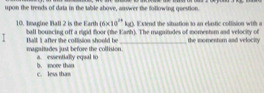 upon the trends of data in the table above, answer the following question.
kg). Extend the situation to an elastic collision with a
10. Imagine Ball 2 is the Earth (6* 10^(24) ball bouncing off a rigid foor (the Fanh). The magatudes of momentsm and velocty of
magaitudes just before the collision._ Ball ] after the coflision should be the momenturn and velocity
a. essentially equal to
c. less than b. move than