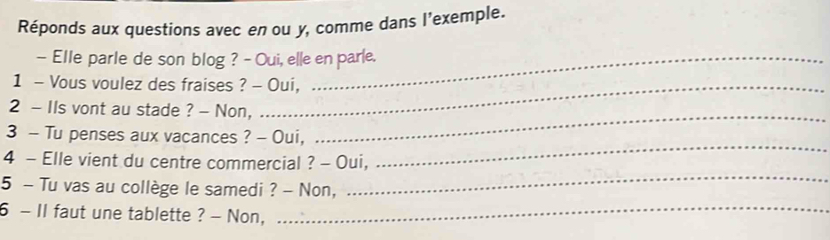 Réponds aux questions avec en ou y, comme dans l'exemple. 
- Elle parle de son blog ? - Oui, elle en parle. 
1 - Vous voulez des fraises ? - Oui, 
2 - IIs vont au stade ? - Non, 
_ 
3 - Tu penses aux vacances ? - Oui, 
_ 
4 - Elle vient du centre commercial ? - Oui, 
5 - Tu vas au collège le samedi ? - Non, 
_ 
6 - II faut une tablette ? - Non,_