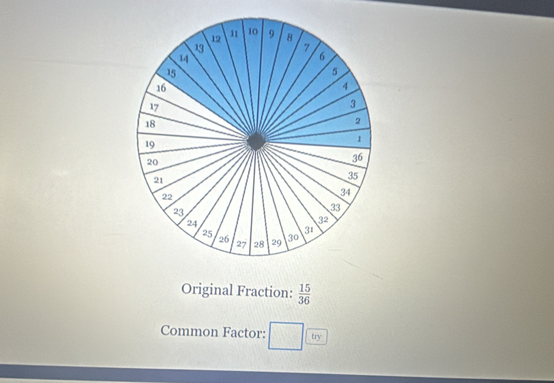 12 11 10 9 8
13
1
14
6
15
5
16
4
17
3
18
2
19
1
20
36
21
35
22
34
23
33
24
32
31
25 26 27 28 29 30
Original Fraction:  15/36 
Common Factor: try