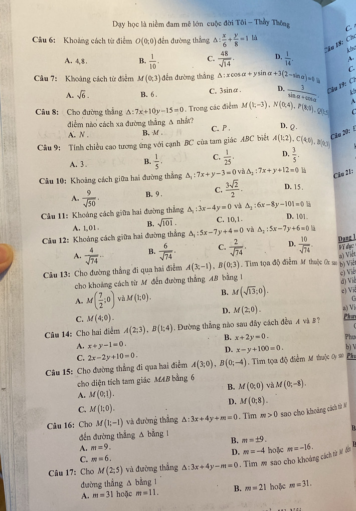 Dạy học là niềm đam mê lớn cuộc đời Tôi - Thầy Thông
C.
Câu 6: Khoảng cách từ điểm O(0;0) đến đường thẳng △ : x/6 + y/8 =1 là
Câu 18: Cho
kha
A. 4, 8 . B.  1/10 . C.  48/sqrt(14) . D.  1/14 .
A.
Câu 7: Khoảng cách từ điểm M(0;3) đến đường thắng △ :xcos alpha +ysin alpha +3(2-sin alpha )=0la C.
A. sqrt(6). B. 6 . C. 3sinα. D.  3/sin alpha +cos alpha  . Câu 19:C1
kh
Câu 8: Cho đường thẳng △ :7x+10y-15=0. Trong các điểm M(1;-3),N(0;4),P(8;0),Q(1;5 A
C
diểm nào cách xa đường thẳng Δ nhất?
A. N . B. M . C. P . D. Q.
Câu 9: Tính chiều cao tương ứng với cạnh BC của tam giác ABC biết A(1;2),C(4;0),B(0;3) Câu 20:
A. 3 .
B.  1/5 . C.  1/25 . D.  3/5 .
Câu 10: Khoảng cách giữa hai đường thắng △ _1:7x+y-3=0 và △ _2:7x+y+12=0 là
Câu 21:
A.  9/sqrt(50) . B. 9 . C.  3sqrt(2)/2 . D. 15 .
Câu 11: Khoảng cách giữa hai đường thẳng △ _1:3x-4y=0 và △ _2:6x-8y-101=0 là
A. 1, 01 . B. sqrt(101). C. 10, 1 .
D. 101
Câu 12: Khoảng cách giữa hai đường thẳng △ _1:5x-7y+4=0 và △ _2:5x-7y+6=0 là
Dạng 1
A.  4/sqrt(74) ... B.  6/sqrt(74) . C.  2/sqrt(74) . D.  10/sqrt(74) . Ví dụ:
b) Viết
Câu 13: Cho đường thẳng đi qua hai điểm A(3;-1),B(0;3) Tim tọa độ điểm M thuộc Ox sao a) Viết
c) Viế
cho khoảng cách từ M đến đường thẳng AB bằng 1
d) Viề
A. M( 7/2 ;0) và M(1;0). B. M(sqrt(13);0).
e) Viê
G
D. M(2;0).
a) Vi
C. M(4;0).
Câu 14: Cho hai điểm A(2;3),B(1;4). Đường thẳng nào sau đây cách đều A và B ? Phưe
B. x+2y=0.
A. x+y-1=0. Phư
D. x-y+100=0.
C. 2x-2y+10=0. b) 
Câu 15: Cho đường thẳng đi qua hai điểm A(3;0),B(0;-4). Tìm tọa độ điểm M thuộc Oy^(530) Phy
cho diện tích tam giác MAB bằng 6
B. M(0;0) và M(0;-8).
A. M(0;1).
D. M(0;8).
C. M(1;0).
Câu 16: Cho M(1;-1) và đường thẳng △ :3x+4y+m=0. Tìm m>0 sao cho khoảng cách từ M
đến đường thẳng △ bằng 1
B
B. m=± 9.
A. m=9.
D. m=-4
C. m=6. hoặc m=-16.
Câu 17: Cho M(2;5) và đường thẳng △ :3x+4y-m=0. Tìm m sao cho khoảng cách từ M đến
đường thắng △ bang
A. m=31 hoặc m=11. B. m=21 hoặc m=31.