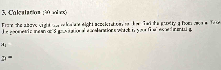 Calculation (30 points) 
From the above eight ta calculate eight accelerations a; then find the gravity g from each a. Take 
the geometric mean of 8 gravitational accelerations which is your final experimental g.
a_1=
g_1=