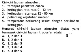 Ciri-ciri lapisan atmosfer :
1. terdapat peristiwa cuaca
2. ketinggian rata-rata 0 - 12 km
3. ketinggian rata-rata 12 - 80 km
4. pelindung kejatuhan meteor
5. temperatur berkurang sesuai dengan perubahan
ketinggian
Menurut ciri-ciri lapisan atmosfer diatas yang
termasuk ciri-ciri lapisan troposfer adalah . .
A. 1, 2 dan 3 5
B. 1, 2 dan 4
C. 1, 2 dan 5
D. 2, 3 dan 4
E. 2. 4 dan 5