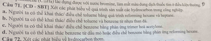 Mche (CiHg) tác dụng được với nước bromine, làm mất màu dung dịch thuốc tím ở điều kiện thường. Đ
Câu 71. [CD - SBT] Xét các phát biểu về quá trình sản xuất các hydrocarbon trong công nghiệp.
a. Người ta có thể khai thác/ điều chế toluene bằng quá trình reforming hexane và heptane.
b. Người ta có thể khai thác/ điều chế toluene và benzene từ nhựa than đá.
c. Người ta có thể khai thác/ điều chế benzene bằng phản ứng trimer hoá acetylene.
d. Người ta có thể khai thác benzene từ dầu mỏ hoặc điều chế benzene bằng phản ứng reforming hexane.
Câu 72. Xét các phát biểu về hvdrocarbon thơm.