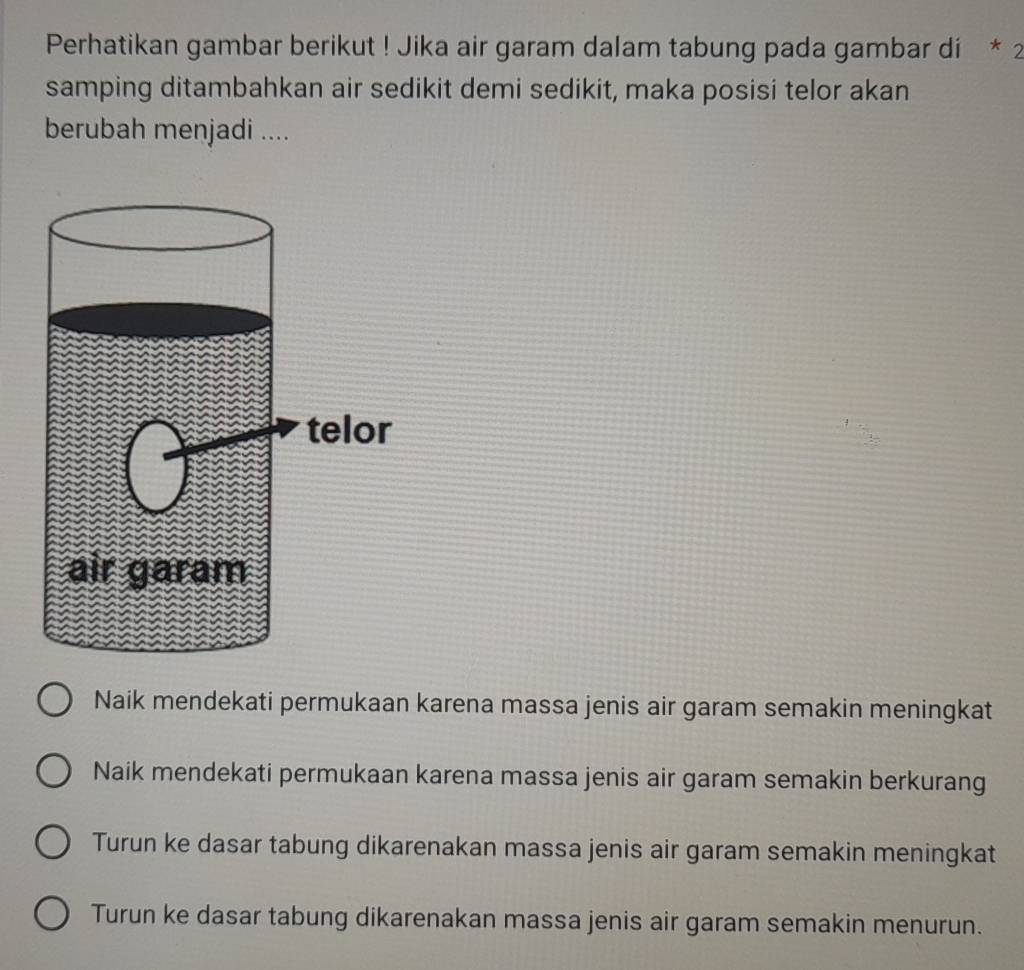 Perhatikan gambar berikut ! Jika air garam dalam tabung pada gambar di * 2
samping ditambahkan air sedikit demi sedikit, maka posisi telor akan
berubah menjadi ....
Naik mendekati permukaan karena massa jenis air garam semakin meningkat
Naik mendekati permukaan karena massa jenis air garam semakin berkurang
Turun ke dasar tabung dikarenakan massa jenis air garam semakin meningkat
Turun ke dasar tabung dikarenakan massa jenis air garam semakin menurun.