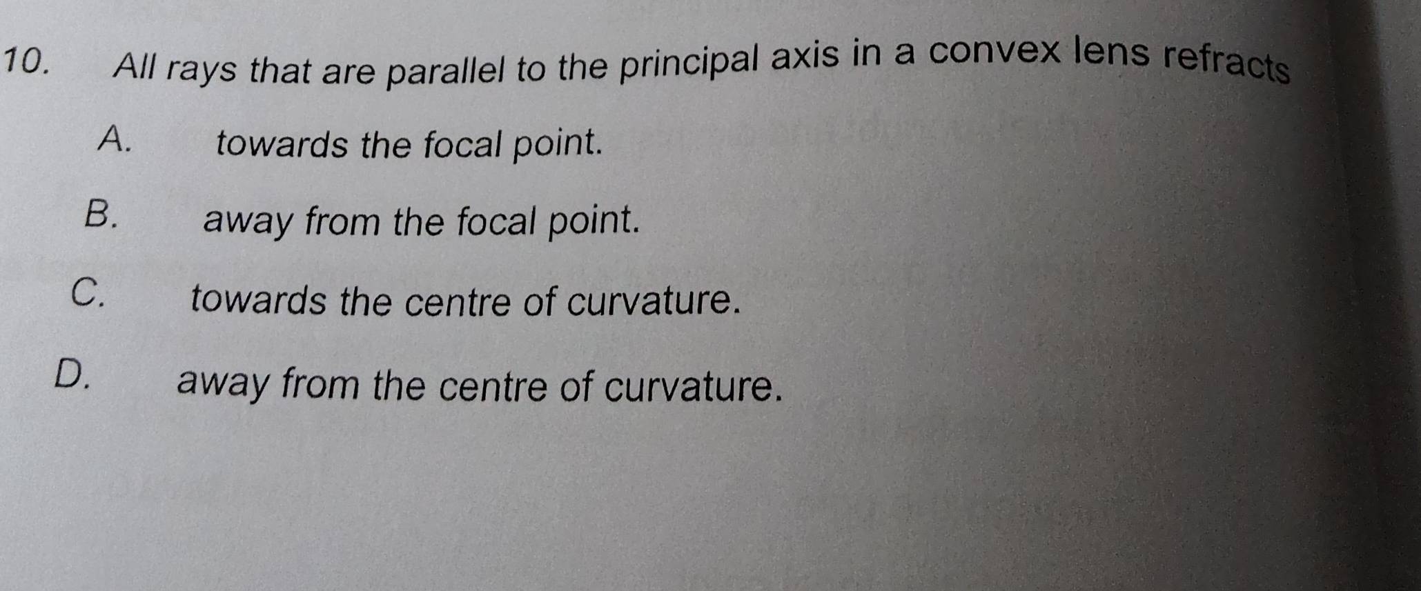 All rays that are parallel to the principal axis in a convex lens refracts
A. towards the focal point.
B. away from the focal point.
C. towards the centre of curvature.
D. away from the centre of curvature.